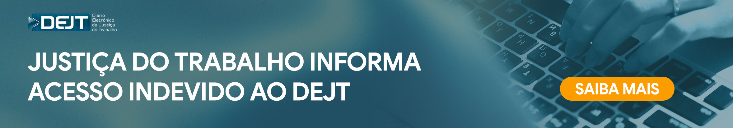 O banner horizontal possui um tom predominantemente azul-escuro e traz o logotipo do DEJT no canto superior esquerdo. À esquerda, destaca-se em grandes letras brancas a frase "JUSTIÇA DO TRABALHO INFORMA ACESSO INDEVIDO AO DEJT". Do lado direito, há a imagem em marca-d'água de mãos digitando em um teclado de computador portátil. Sobreposto a esse teclado, sobressai um botão retangular alaranjado com os cantos arredondados. Dentro desse botão chamativo, lê-se claramente a instrução "SAIBA MAIS" grafada em le